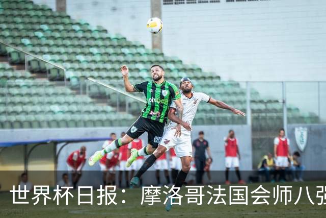 世界杯日报：摩洛哥法国会师八强 图赫尔辟谣球员使用伟哥