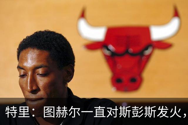 特里：图赫尔一直对斯彭斯发火，没招阿诺德就是为了能对新人摆谱