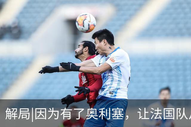 解局|因为有了奥利塞，让法国队从迷失欧洲杯到闪耀世界杯